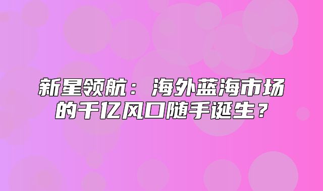 新星领航：海外蓝海市场的千亿风口随手诞生？