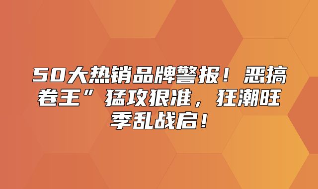 50大热销品牌警报！恶搞卷王”猛攻狠准，狂潮旺季乱战启！