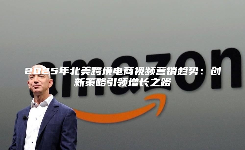 2025年北美跨境电商视频营销趋势：创新策略引领增长之路