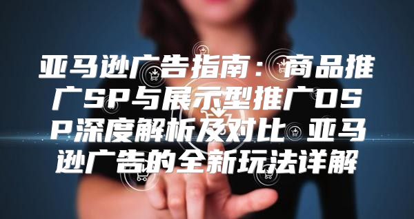 亚马逊广告指南：商品推广SP与展示型推广DSP深度解析及对比 亚马逊广告的全新玩法详解