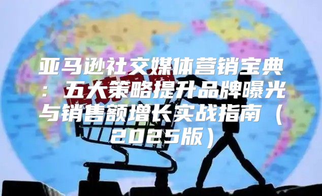 亚马逊社交媒体营销宝典：五大策略提升品牌曝光与销售额增长实战指南2025版
