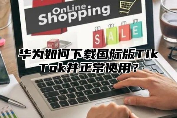 华为如何下载国际版TikTok并正常使用？