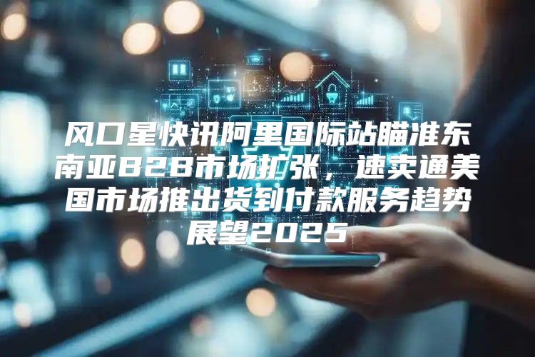 风口星快讯阿里国际站瞄准东南亚B2B市场扩张，速卖通美国市场推出货到付款服务趋势展望2025