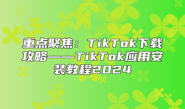 重点聚焦：TikTok下载攻略——TikTok应用安装教程2025