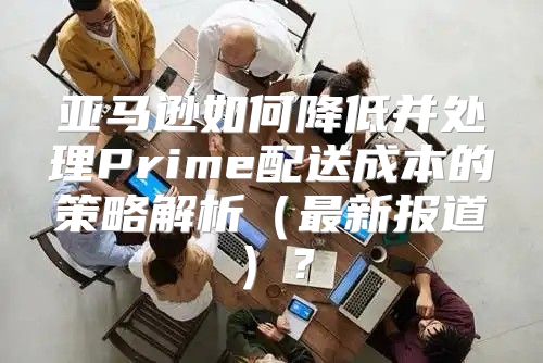 亚马逊如何降低并处理Prime配送成本的策略解析最新报道？
