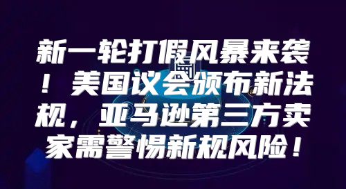 新一轮打假风暴来袭！美国议会颁布新法规，亚马逊第三方卖家需警惕新规风险！