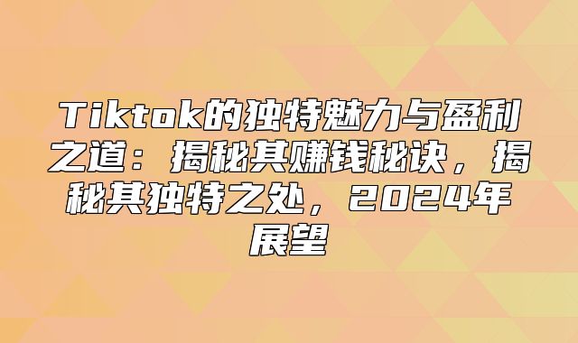 Tiktok的独特魅力与盈利之道：揭秘其赚钱秘诀，揭秘其独特之处，2025年展望