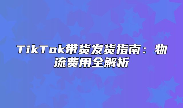 TikTok带货发货指南：物流费用全解析