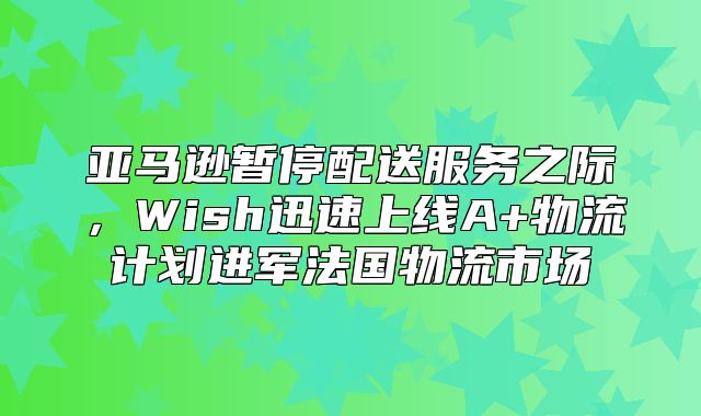 亚马逊暂停配送服务之际，Wish迅速上线A+物流计划进军法国物流市场