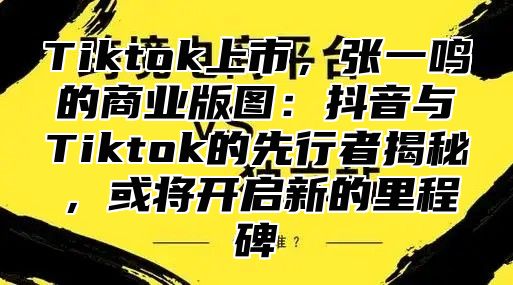 Tiktok上市，张一鸣的商业版图：抖音与Tiktok的先行者揭秘，或将开启新的里程碑
