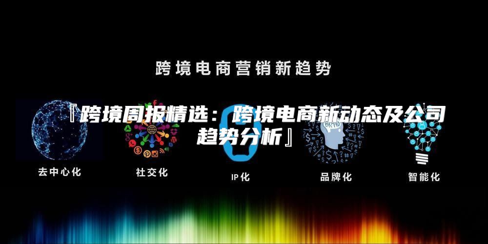 『跨境周报精选：跨境电商新动态及公司趋势分析』