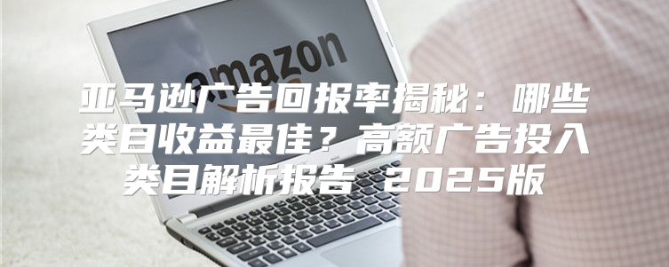 亚马逊广告回报率揭秘：哪些类目收益最佳？高额广告投入类目解析报告 2025版