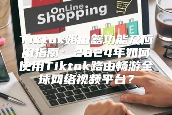 Tiktok路由器功能及应用指南：2025年如何使用Tiktok路由畅游全球网络视频平台？