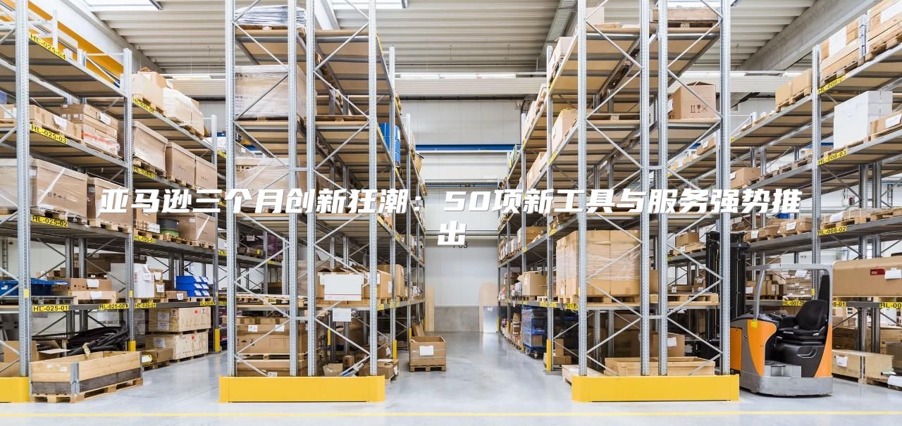 亚马逊三个月创新狂潮：50项新工具与服务强势推出