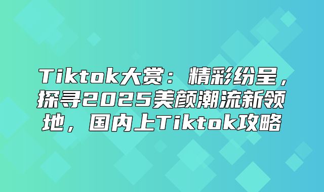 Tiktok大赏：精彩纷呈，探寻2025美颜潮流新领地，国内上Tiktok攻略