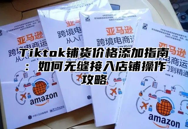 Tiktok铺货价格添加指南：如何无缝接入店铺操作攻略