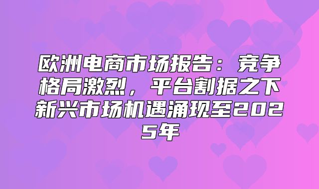 欧洲电商市场报告：竞争格局激烈，平台割据之下新兴市场机遇涌现至2025年