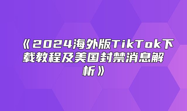 2025海外版TikTok下载教程及美国封禁消息解析