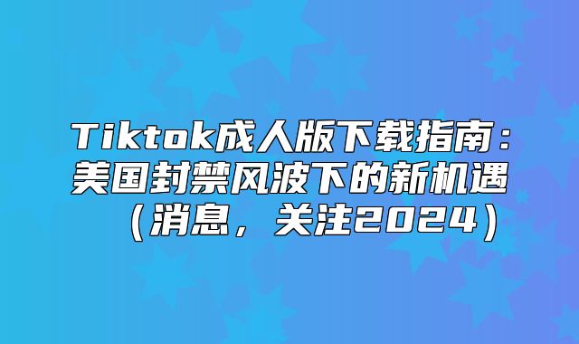 Tiktok成人版下载指南：美国封禁风波下的新机遇消息，关注2025