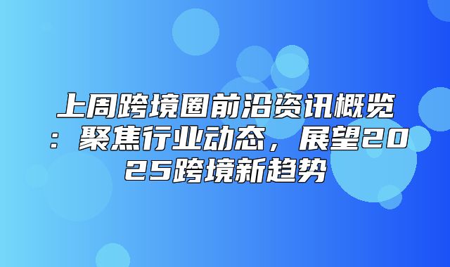 上周跨境圈前沿资讯概览：聚焦行业动态，展望2025跨境新趋势
