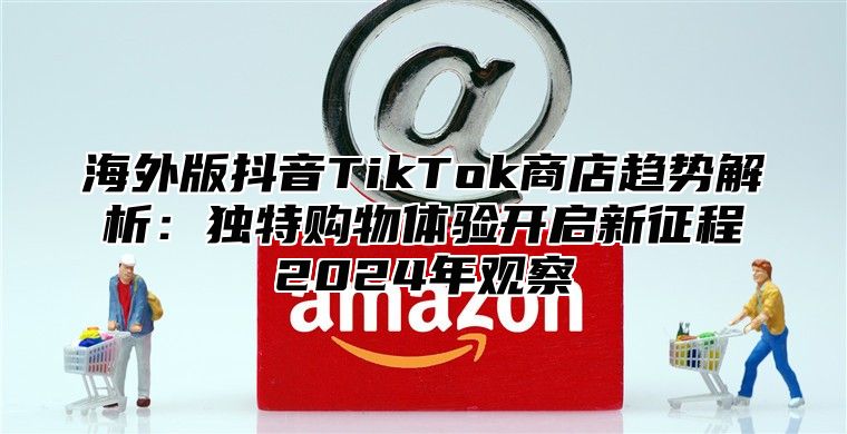 海外版抖音TikTok商店趋势解析：独特购物体验开启新征程2025年观察