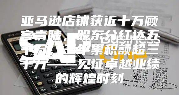 亚马逊店铺获近十万顾客青睐，股东分红达五千万，三年累积额超三千万——见证卓越业绩的辉煌时刻