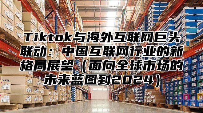 Tiktok与海外互联网巨头联动：中国互联网行业的新格局展望面向全球市场的未来蓝图到2025