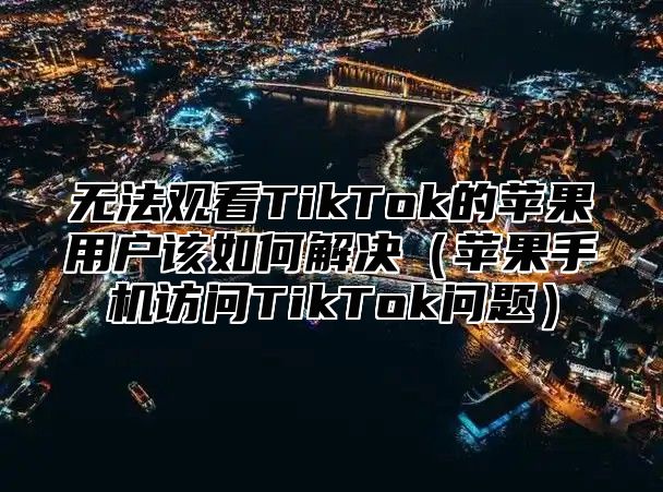 无法观看TikTok的苹果用户该如何解决苹果手机访问TikTok问题