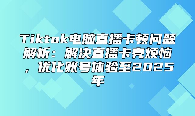 Tiktok电脑直播卡顿问题解析：解决直播卡壳烦恼，优化账号体验至2025年