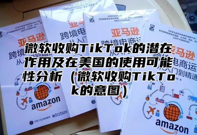 微软收购TikTok的潜在作用及在美国的使用可能性分析微软收购TikTok的意图