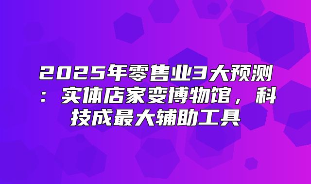 2025年零售业3大预测：实体店家变博物馆，科技成最大辅助工具