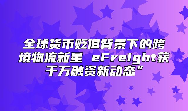 全球货币贬值背景下的跨境物流新星 eFreight获千万融资新动态”