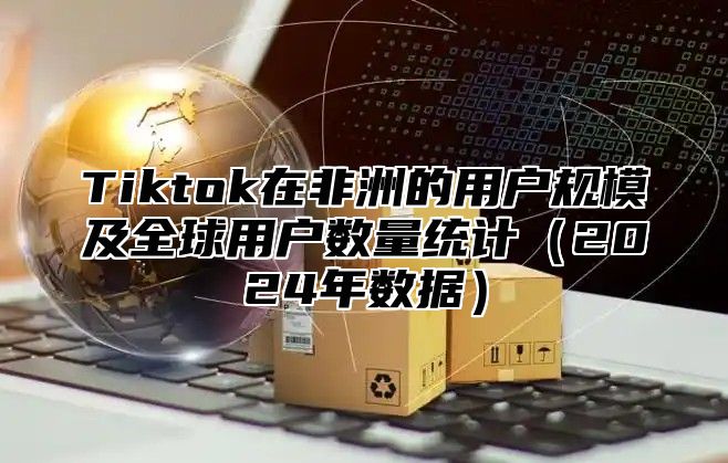 Tiktok在非洲的用户规模及全球用户数量统计2025年数据