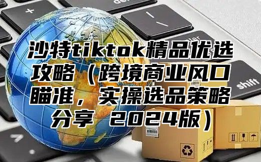 沙特tiktok精品优选攻略跨境商业风口瞄准，实操选品策略分享 2025版
