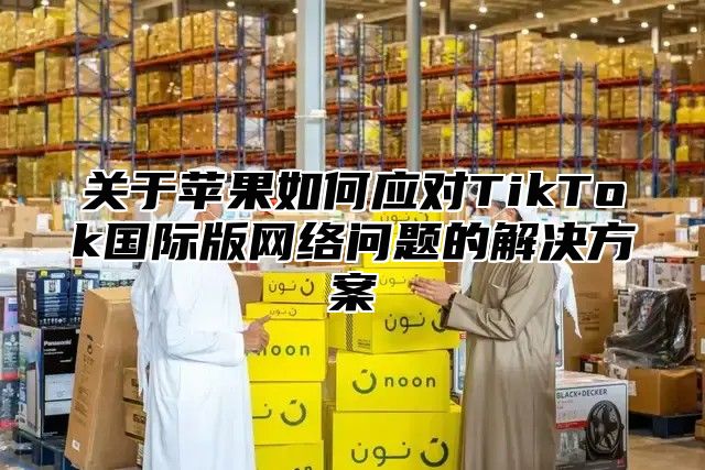 关于苹果如何应对TikTok国际版网络问题的解决方案