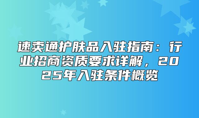 速卖通护肤品入驻指南：行业招商资质要求详解，2025年入驻条件概览