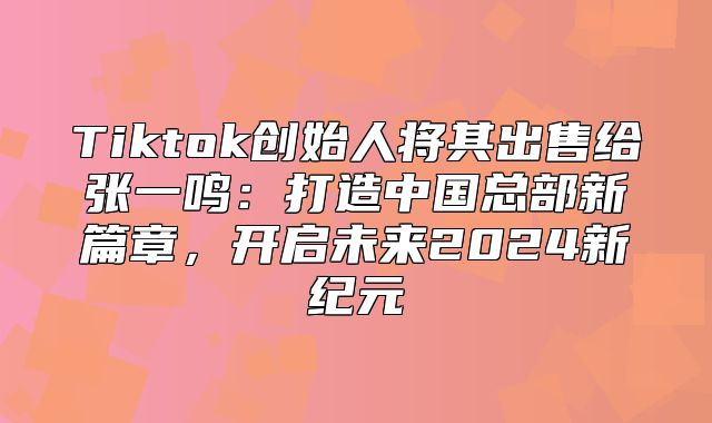 Tiktok创始人将其出售给张一鸣：打造中国总部新篇章，开启未来2025新纪元