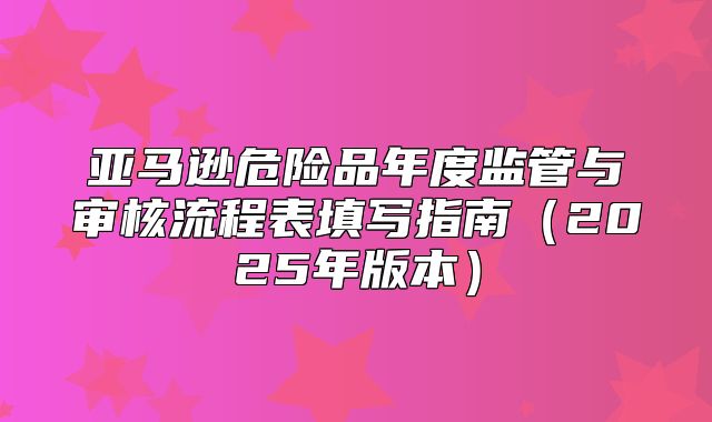 亚马逊危险品年度监管与审核流程表填写指南2025年版本