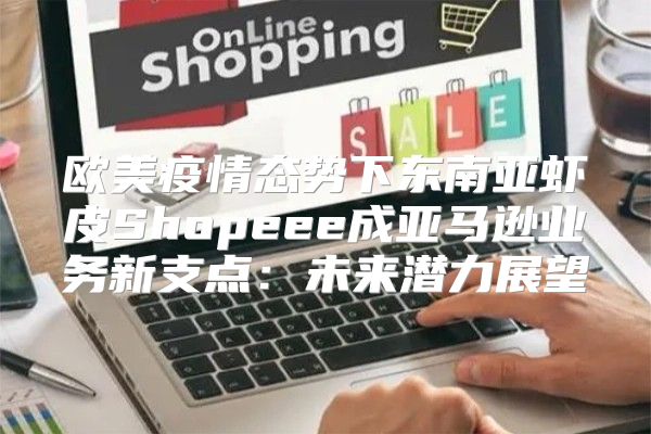 欧美疫情态势下东南亚虾皮Shopeee成亚马逊业务新支点：未来潜力展望