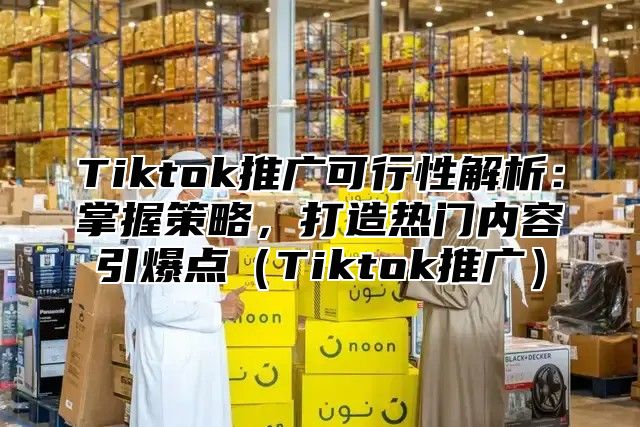 Tiktok推广可行性解析：掌握策略，打造热门内容引爆点Tiktok推广