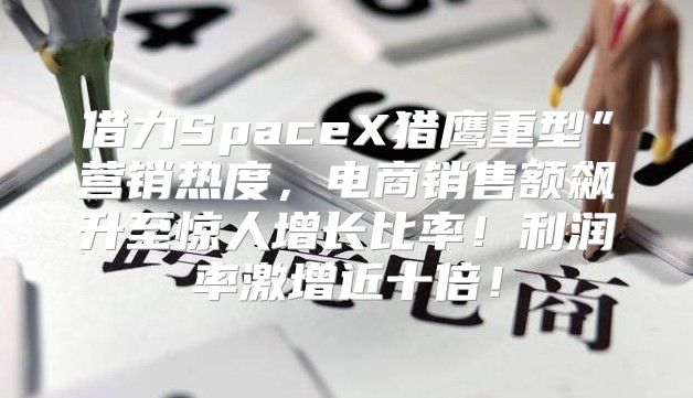 借力SpaceX猎鹰重型”营销热度，电商销售额飙升至惊人增长比率！利润率激增近十倍！
