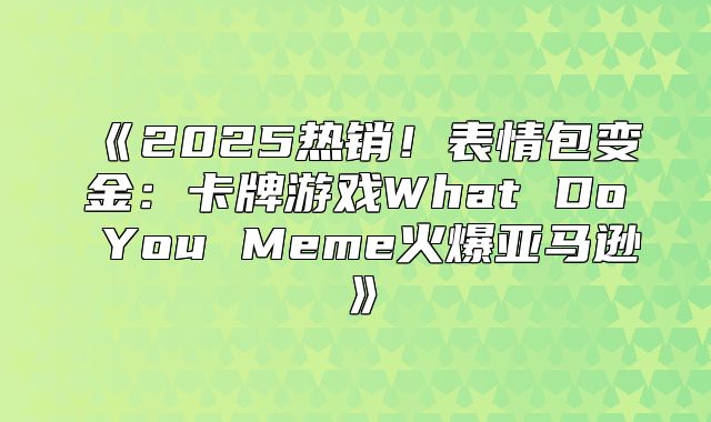 2025热销！表情包变金：卡牌游戏WhatDoYouMeme火爆亚马逊