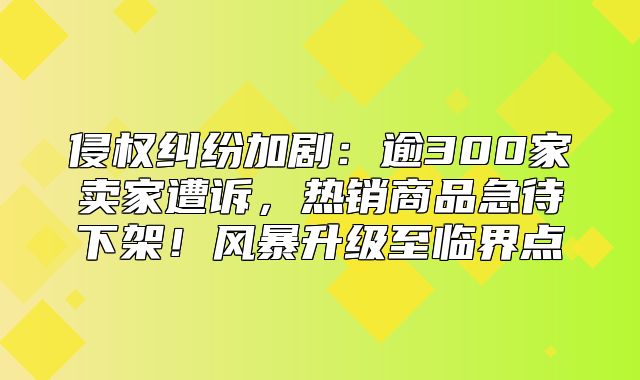 侵权纠纷加剧：逾300家卖家遭诉，热销商品急待下架！风暴升级至临界点