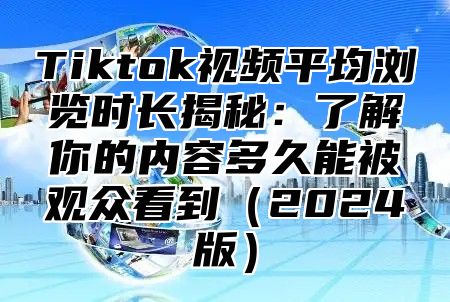 Tiktok视频平均浏览时长揭秘：了解你的内容多久能被观众看到2025版