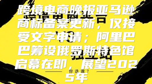 跨境电商晚报亚马逊商标备案更新，仅接受文字申请；阿里巴巴筹设俄罗斯特色馆启幕在即，展望2025年