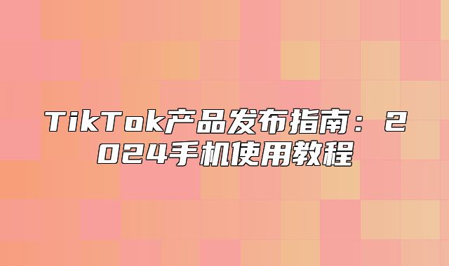 TikTok产品发布指南：2025手机使用教程