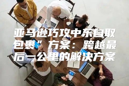 亚马逊巧攻中东自取包裹”方案：跨越最后一公里的解决方案