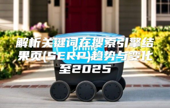 解析关键词在搜索引擎结果页(SERP)趋势与变化至2025