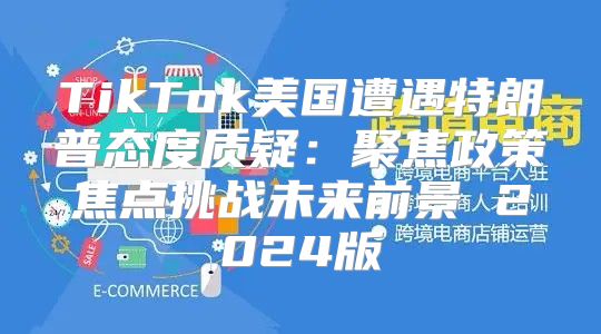 TikTok美国遭遇特朗普态度质疑：聚焦政策焦点挑战未来前景 2025版