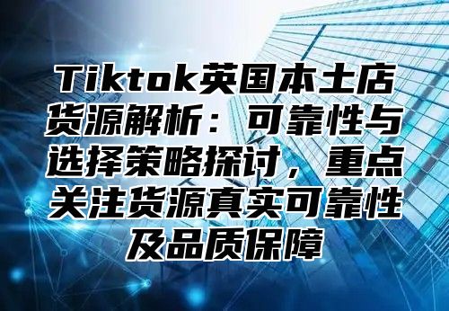 Tiktok英国本土店货源解析：可靠性与选择策略探讨，重点关注货源真实可靠性及品质保障